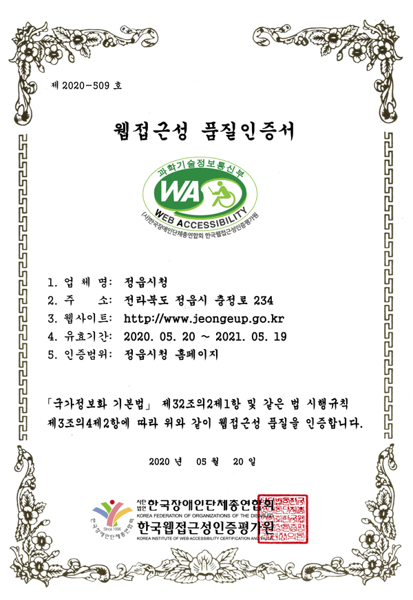 제 2020-509 호
웹접근성 품질인증서
1. 업 체 명: 정읍시청
2. 주 소: 전라북도 정읍시 충정로 234
3. 웹사이트: http://www.jeongeup.go.kr
4. 유효기간: 2020. 05. 20 ~ 2021. 05. 19
5. 인증범위: 정읍시청 홈페이지
「국가정보화 기본법」 제32조의2제1항 및 같은 법 시행규칙
제3조의4제2항에 따라 위와 같이 웹접근성 품질을 인증합니다.
2020 년 05 월 20 일 사단법인 한국장애인단체총연합회,한국웹접근성인증평가원