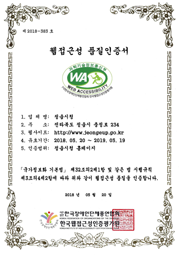 웹접근성 품질마크 인증서 제 2018-383 호 웹접근성 품질인증서 1. 업 체 명: 정읍시청 2. 주 소: 전라북도 정읍시 충정로 234 3. 웹사이트: http://www.jeongeup.go.kr 4. 유효기간: 2018. 05. 20 ~ 2019. 05. 19 5. 인증범위: 정읍시청 홈페이지
「국가정보화 기본법」 제32조의2제1항 및 같은 법 시행규칙 제3조의4제2항에 따라 위와 같이 웹접근성 품질을 인증합니다. 2018 년 05 월 20 일 사단법인 한국장애인단체총연합회,한국웹접근성인증평가원