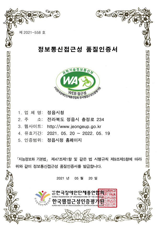 제 2021-558 호
정보통신접근성 품질인증서
1. 업 체 명: 정읍시청
2. 주 소: 전라북도 정읍시 충정로 234
3. 웹사이트: http://www.jeongeup.go.kr
4. 유효기간: 2021. 05. 20 ~ 2022. 05. 19
5. 인증범위: 정읍시청 홈페이지
「지능정보화 기본법」 제47조제1항 및 같은 법 시행규칙 제9조제5항에 따라
위와 같이 정보통신접근성 품질인증서를 발급합니다.
2021 년 05 월 20 일 사단법인 한국장애인단체총연합회,한국웹접근성인증평가원