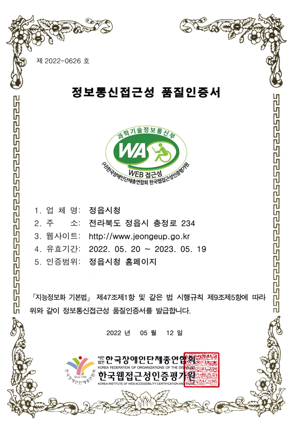 제 2022-0626 호
정보통신접근성 품질인증서
1. 업 체 명: 정읍시청
2. 주 소: 전라북도 정읍시 충정로 234
3. 웹사이트: http://www.jeongeup.go.kr
4. 유효기간: 2022. 05. 20 ~ 2023. 05. 19
5. 인증범위: 정읍시청 홈페이지
「지능정보화 기본법」 제47조제1항 및 같은 법 시행규칙 제9조제5항에 따라
위와 같이 정보통신접근성 품질인증서를 발급합니다.
2022 년 05 월 12 일
사단법인 한국장애인단체총연합회,한국웹접근성인증평가원