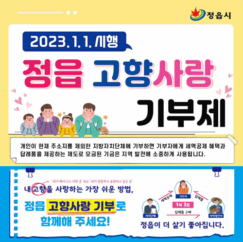 2023.1.1.시행 정읍 고향사랑 기부제. 개인이 현재 주소지를 제외한 지방자치단체에 기부하면 기부자에게 세액공제 혜택과 답례품을 제공하는 제도로 모금된 기금은 지역 발전에 소중하게 사용됩니다. 내고향을 사랑하는 가장 쉬운 방법, 정읍 고향사랑 기부로 함께해 주세요! (고향-내가 태어나고 자란 곳 또는 내가 방문하고 응원하고 싶은곳). 자치단체는 기부자에게 세액공제, 지역생산자는 자치단체에 답례품 구매 기부자에게 제공