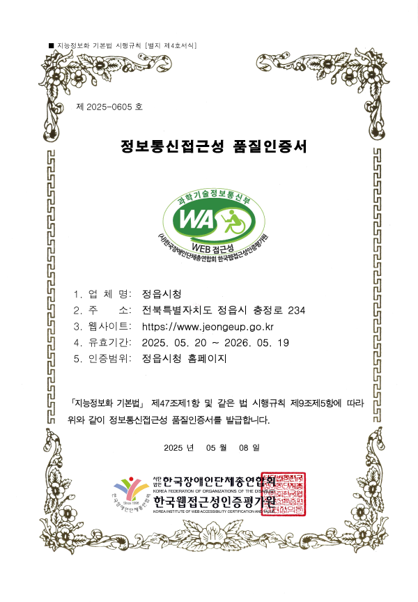 
제 2025-0605 호
정보통신접근성 품질인증서
1. 업 체 명: 정읍시청
2. 주 소: 전북특별자치도 정읍시 충정로 234
3. 웹사이트: http://www.jeongeup.go.kr
4. 유효기간: 2025. 05. 20 ~ 2026. 05. 19
5. 인증범위: 정읍시청 홈페이지
「지능정보화 기본법」 제47조제1항 및 같은 법 시행규칙 제9조제5항에 따라
위와 같이 정보통신접근성 품질인증서를 발급합니다.
2025 년 05 월 08일
사단법인 한국장애인단체총연합회,한국웹접근성인증평가원