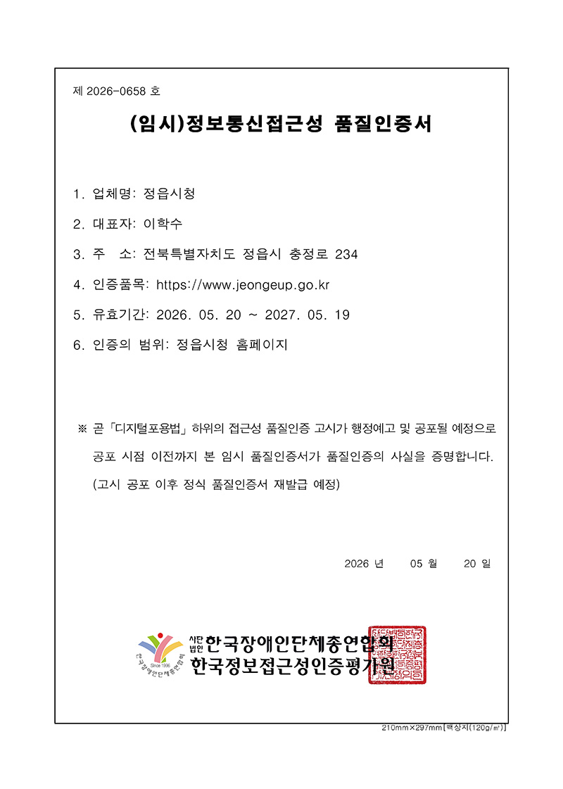 
제 2026-0658 호

(임시)정보통신접근성 품질인증서
업체명: 정읍시청
대표자: 이학수
주 소: 전북특별자치도 정읍시 충정로 234
인증품목: https://www.jeongeup.go.kr
유효기간: 2026. 05. 20 ~ 2027. 05. 19
인증의 범위: 정읍시청 홈페이지

※ 곧 「디지털포용법」 하위의 접근성 품질인증 고시가 행정예고 및 공포될 예정으로
공포 시점 이전까지 본 임시 품질인증서가 품질인증의 사실을 증명합니다.
(고시 공포 이후 정식 품질인증서 재발급 예정)

2026 년 05 월 20 일

사단법인 한국장애인단체총연합회
한국정보접근성인증평가원