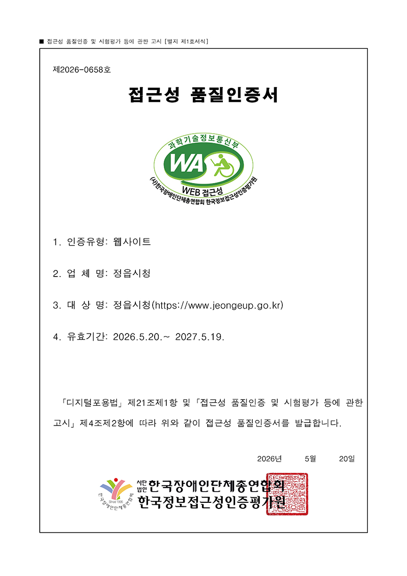 
■ 접근성 품질인증 및 시험평가 등에 관한 고시 [별지 제1호서식]
제 2026-0658호
접근성 품질인증서
1. 인증유형: 웹사이트
2. 업 체 명: 정읍시청
3. 대 상 명: 정읍시청(https://www.jeongeup.go.kr)
4. 유효기간: 2026.5.20.~ 2027.5.19.
｢디지털포용법｣ 제21조제1항 및 ｢접근성 품질인증 및 시험평가 등에 관한
고시｣ 제4조제2항에 따라 위와 같이 접근성 품질인증서를 발급합니다.
2026년 5월 20일

사단법인 한국장애인단체총연합회
한국정보접근성인증평가원