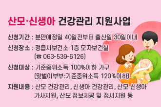 산모·신생아 건강관리 지원사업 
신청기간 : 분만예정일 40일전부터 출산일 30일이내
신청장소 : 정읍시보건소 1층 모자보건실
                (☎ 063-539-6126)
신청대상 : 기준중위소득 100%이하 가구
                (맞벌이부부:기준중위소득 120%이하)
지원내용 : 산모 건강관리, 신생아 건강관리, 산모 신생아 
                가사지원, 산모 정보제공 및 정서지원 등