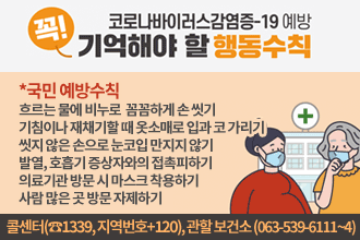 코로나바이러스감염증-19 예방 꼭 기억해야 할 행동수칙
*국민 예방수칙
흐르는 물에 비누로  꼼꼼하게 손 씻기
기침이나 재채기할 때 옷소매로 입과 코 가리기
씻지 않은 손으로 눈코입 만지지 않기
발열, 호흡기 증상자와의 접촉피하기
의료기관 방문 시 마스크 착용하기
사람 많은 곳 방문 자제하기
*유증상자 예방수칙(발열, 호흡기 증상(기침,목아픔등)이 나타난 사람)
등교나 출근을 하지 않고 외출자제하기 
34일 경과를 관찰하며 집에서 충분히 휴식
의료기관 방문 시 마스크 착용 및 자차 이용
해외여행력 및 호흡기 증상자와의 접촉여부 알리기
해외여행력 및 호흡기 증상자와의 접촉여부 알리기
격리자는 의료인, 방역당국의 지시 철저히 따르기
38.5도 이상 고열이 지속되거나 증상이 심해질 경우 콜센터(☎1339, 지역번호+120), 관할 보건소 (063-539-6111~4) 문의 및 선별진료소 우선 방문 후 진료받기