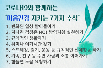 코로나19와 함께하는 ‘마음건강 지키는 7가지 수칙’
 1. 변화된 일상 받아들이기
 2. 지나친 걱정은 NO! 방역지침 실천하기 
 3. 규칙적인 생활하기
 4. 취미나 여가시간 갖기
 5. 스트레칭, 걷기, 운동 등 규칙적인 신체활동 하기
 6. 가족, 친구 등 주변 사람과 소통 이어가기
 7. 힘들면 도움 요청하기