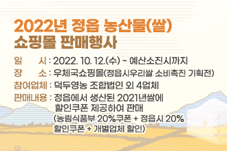 2022년 정읍 농산물(쌀) 
쇼핑몰 판매행사 
일       시 : 2022. 10. 12.(수) ~ 예산소진시까지
장       소 : 우체국쇼핑몰(정읍시우리쌀 소비촉진 기획전)
참여업체 : 덕두영농 조합법인 외 4업체 
판매내용 : 정읍에서 생산된 2021년쌀에 
                  할인쿠폰 제공하여 판매 
                   (농림식품부 20%쿠폰 + 정읍시 20%
                   할인쿠폰 + 개별업체 할인)