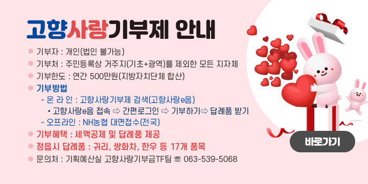 고향사랑기부제 안내
기 부 자 : 개인(법인 불가능)
기 부 처 : 주민등록상 거주지(기초+광역)를 제외한 모든 지자체
기부한도 : 연간 500만원(지방자치단체 합산)
기부방법
  - 온 라 인 : 고향사랑기부제 검색(고향사랑e음)
    • 고향사랑e음 접속 ⇨ 간편로그인 ⇨ 기부하기 ⇨ 답례품 받기
  - 오프라인 : NH농협 대면접수(전국)
기부혜택 : 세액공제 및 답례품 제공
정읍시 답례품 : 귀리, 쌍화차, 한우 등 17개 품목
문 의 처 : 기획예산실 고향사랑기부금TF팀 ☏ 063-539-5068
바로가기
