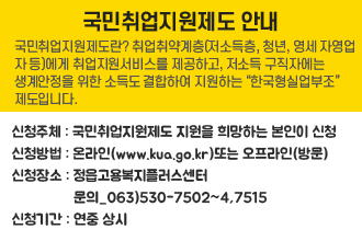 국민취업지원제도 안내
국민취업지원제도란
취업취약계층(저소득층, 청년, 영세 자영업자 등)에게 취업지원서비스를 제공하고, 저소득 구직자에는 생계안정을 위한 소득도 결합하여 지원하는 “한국형실업부조”
제도입니다.

 ❍ 신청주체 : 국민취업지원제도 지원을 희망하는 본인이 신청
 ❍ 신청방법 : 온라인(www.kua.go.kr)또는 오프라인(방문)
 ❍ 신청장소 : 정읍고용복지플러스센터  문의_063)530-7502~4,7515              
 ❍ 신청기간 : 연중 상시
