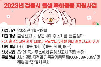2023년 정읍시 출생 축하용품 지원사업사업기간: 2023년 1월~12월
지원대상: 출생신고 시 정읍시에 주소지를 둔 출생아
* 단, 출생신고일 현재 태어난 날로부터 3개월 이내 출생신고한 아기
지원내용: 아기 이불 1세트(이불, 베게, 패드)
신청방법: 읍·면·동사무소에서 출생신고시 직접 수령
문의전화: 시청 민원지적과 가족관계등록팀(063-539-5353)및
                 해당 읍·면·동사무소
