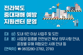 전라북도 중대재해 예방 지원센터 운영
(대  상) 도내 5인 이상 사업주 및 도민
(내  용) 사업장 업종별 안전보건 확보 의무사항 안내,
        공정별 유해 위험요인 사례 안내 등
(연락처) ☎ 063)280-2782, 2783