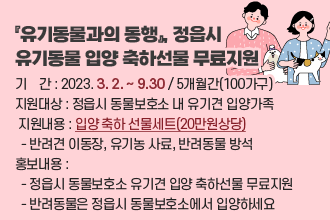 『유기동물과의 동행』, 정읍시 유기동물 입양 축하선물 무료지원
 ❍ 기    간 : 2023. 3. 2. ~ 9.30 / 5개월간(100가구)
 ❍ 지원대상 : 정읍시 동물보호소 내 유기견 입양가족
 ❍ 지원내용 : 입양 축하 선물세트(20만원상당)
  - 반려견 이동장, 유기농 사료, 반려동물 방석 
 ❍ 홍보내용 : 
  - 정읍시 동물보호소 유기견 입양 축하선물 무료지원
  - 반려동물은 정읍시 동물보호소에서 입양하세요
