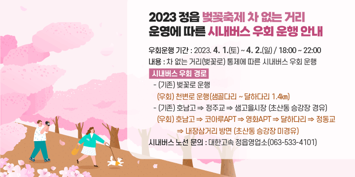 2023 정읍 벚꽃축제 차 없는 거리 운영에 따른 시내버스 우회 운행 안내 
❍ 우회운행 기간 : 2023. 4. 1.(토) ~ 4. 2.(일) / 18:00 ~ 22:00
 ❍ 내용 : 차 없는 거리(벚꽃로) 통제에 따른 시내버스 우회 운행
 ❍ 시내버스 우회 경로
   - (기존) 벚꽃로 운행
     (우회) 천변로 운행(샘골다리 ~ 달하다리 1.4㎞)
   - (기존) 호남고 ⇒ 정주교 ⇒ 샘고을시장 (초산동 승강장 경유)
     (우회) 호남고 ⇒ 코아루APT ⇒ 영화APT ⇒ 달하다리 ⇒ 정동교
             ⇒ 내장삼거리 방면 (초산동 승강장 미경유)
 ❍ 시내버스 노선 문의 : 대한고속 정읍영업소(063-533-4101)