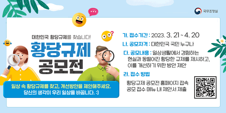 「국무조정실 황당규제 공모전」
   가. 접수기간 : 2023. 3. 21 ~ 4. 20
   나. 공모자격 : 대한민국 국민 누구나 
   다. 공모내용 : 일상생활에서 경험하는 현실과 동떨어진 황당한 규제
       를 제시하고, 이를 개선하기 위한 방안 제안
   라. 접수 방법
      ⊙ 황당규제 공모전 홈페이지 접속
      ⊙ 공모 접수 메뉴 내 제안서 제출