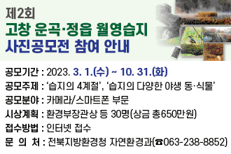 제2회 고창 운곡·정읍 월영습지 사진공모전 참여 안내

공모기간 : 2023. 3. 1.(수) ~ 10. 31.(화)
공모주제 : ‘습지의 4계절’, ‘습지의 다양한 야생 동·식물’
공모분야 : 카메라/스마트폰 부문
시상계획 : 환경부장관상 등 30명(상금 총650만원)
접수방법 : 인터넷 접수
문 의 처 : 전북지방환경청 자연환경과(☎063-238-8852)