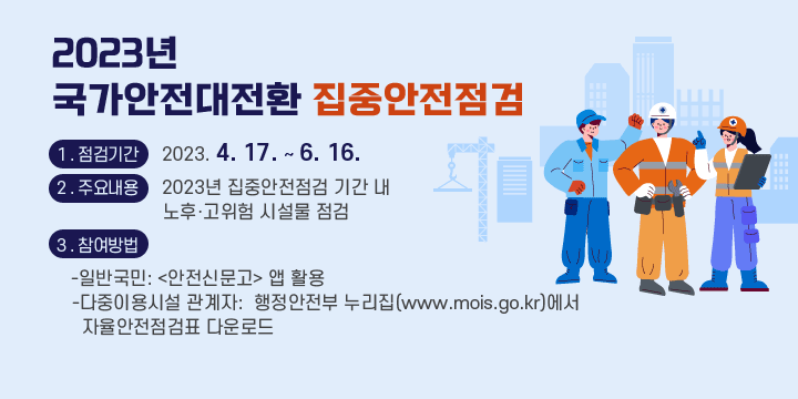 1 . 점검기간 2023. 4. 17. ~ 6. 16.
2 . 주요내용 2023년 집중안전점검 기간 내 노후‧고위험 시설물 점검
3 . 참여방법 
-일반국민:안전신문고 앱 활용
-다중이용시설 관계자:행정안전부 누리집(www.mois.go.kr)에서 자율안전점검표 다운로드