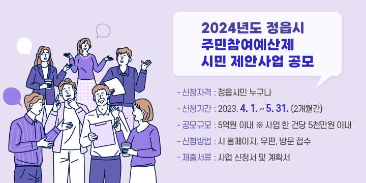 2024년도 정읍시 주민참여예산제 시민 제안사업 공모
- 신청자격 : 정읍시민 누구나
- 신청기간 : 2023. 4. 1. ~ 5. 31. (2개월간)
- 공모규모 : 5억원 이내 ※ 사업 한 건당 5천만원 이내
- 신청방법 : 시 홈페이지, 우편, 방문 접수
- 제출서류 : 사업 신청서 및 계획서