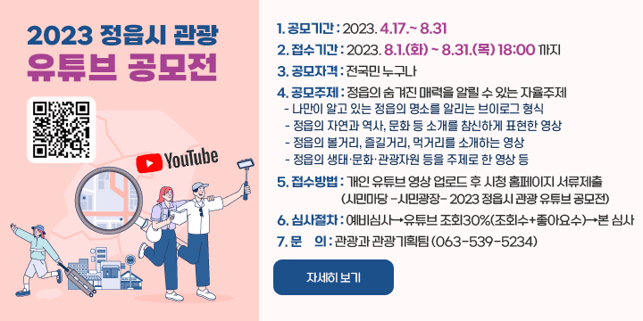 2023 정읍시 관광 유튜브 공모전
QR코드 YOUTUBE
1. 공모기간 : 2023. 4.17.~ 8.31 
2. 접수기간 : 2023. 8.1.(화) ~ 8.31.(목) 18:00 까지
3. 공모자격 : 전국민 누구나
4. 공모주제 : 정읍의 숨겨진 매력을 알릴 수 있는 자율주제
  - 나만이 알고 있는 정읍의 명소를 알리는 브이로그 형식
  - 정읍의 자연과 역사, 문화 등 소개를 참신하게 표현한 영상
  - 정읍의 볼거리, 즐길거리, 먹거리를 소개하는 영상
  - 정읍의 생태‧문화‧관광자원 등을 주제로 한 영상 등
5. 접수방법 : 개인 유튜브 영상 업로드 후 시청 홈페이지 서류제출
             (시민마당 -시민광장- 2023 정읍시 관광 유튜브 공모전)
6. 심사절차 : 예비심사→유튜브 조회30%(조회수+좋아요수)→본 심사
7. 문     의 : 관광과 관광기획팀 (063-539-5234)
자세히보기