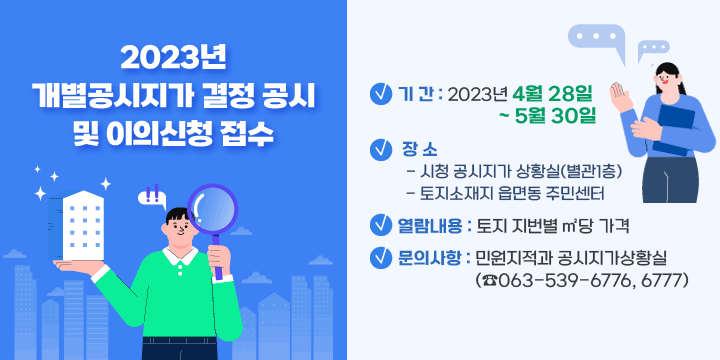 2023년 개별공시지가 결정 공시 및 이의신청 접수
기 간 : 2023년 4월 28일 ~ 5월 30일
장 소
   - 시청 공시지가 상황실(별관1층)
   - 토지소재지 읍면동 주민센터
열람내용 : 토지 지번별 ㎡당 가격
문의사항 : 민원지적과 공시지가상황실(☎063-539-6776, 6777)