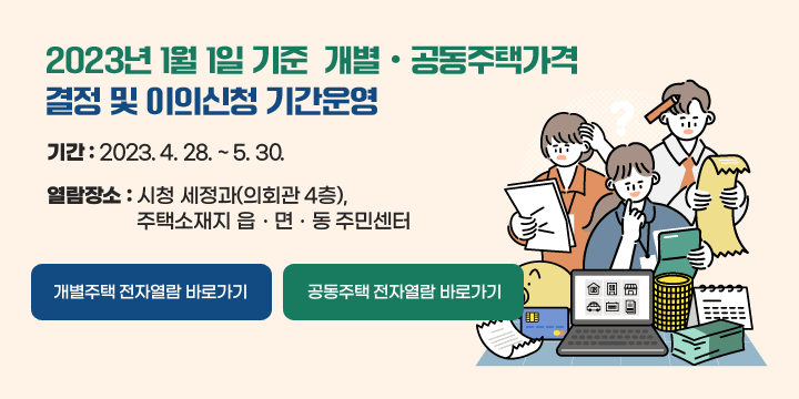 2023년 1월 1일 기준 개별ㆍ공동주택가격
 결정 및 이의신청 기간운영
ㆍ 기    간 : 2023. 4. 28. ~ 5. 30.
ㆍ 열람장소 : 시청 세정과(의회관 4층), 
               주택소재지 읍ㆍ면ㆍ동 주민센터

