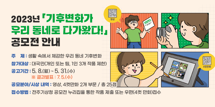 2023년 「기후변화가 우리 동네로 다가왔다!」 공모전 안내 
  주    제 : 생활 속에서 체감한 우리 동네 기후변화
   참가대상 : 대국민(개인 또는 팀, 1인 3개 작품 제한)
   공고기간 : 5. 8.(월) ~ 5. 31.(수)    ※ 결과발표 : 7. 5.(수)
   공모분야/시상 내역 : 영상, 4컷만화 2개 부문 / 총 25점  
   접수방법 : 전주기상청 공모전 누리집을 통한 작품 제출 또는 우편(4컷 만화)접수