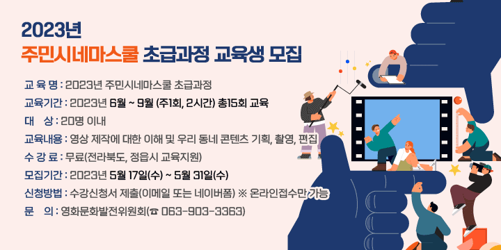 2023년 주민시네마스쿨 초급과정 교육생 모집
❍ 교 육 명 : 2023년 주민시네마스쿨 초급과정
❍ 교육기간 : 2023년 6월 ~ 9월 (주1회, 2시간) 총15회 교육
❍ 대    상 : 20명 이내
❍ 교육내용 : 영상 제작에 대한 이해 및 우리 동네 콘텐츠 기획, 촬영, 편집
❍ 수 강 료 : 무료(전라북도, 정읍시 교육지원)
❍ 모집기간 : 2023년 5월 17일(수) ~ 5월 31일(수)
❍ 신청방법 : 수강신청서 제출(이메일 또는 네이버폼) ※ 온라인접수만 가능
❍ 문    의 : 영화문화발전위원회(☎ 063-903-3363)