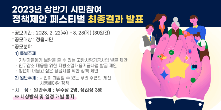 2023년 상반기 시민참여 정책제안 페스티벌 최종결과 발표
   - 공모기간 : 2023. 2. 22(수) ~ 3. 23(목) (30일간)
   - 공모대상 : 정읍시민
   - 공모분야 
    1) 특별주제
    ⸱ 기부자들에게 보람을 줄 수 있는 고향사랑기금사업 발굴 제안
    ⸱ 인구감소 대응을 위한 지방소멸대응기금사업 발굴 제안
    ⸱ 청년이 머물고 싶은 정읍시를 위한 정책 제안
    2) 일반주제 : 시민이 체감할 수 있는 우리 주변의 개선⸱시행해야할 정책
   - 시    상
    ⸱ 일반주제 : 우수상 2명, 장려상 3명
  ※ 시상방식 및 일정 개별 통지
