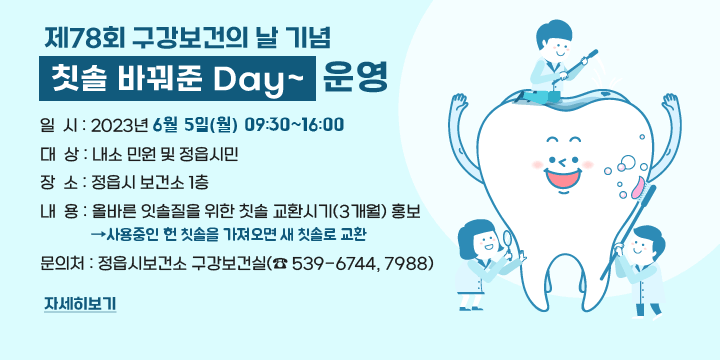 제78회 구강보건의 날 기념 『칫솔 바꿔준 Day~』  운영
❍일  시 : 2023년 6월 5일(월) 9:30~16:00
❍대  상 : 내소 민원 및 정읍시민
❍장  소 : 정읍시 보건소 1층
❍내  용 : 올바른 잇솔질을 위한 칫솔 교환시기(3개월) 홍보
           ⇒ 사용중인 헌 칫솔을 가져오면 새 칫솔로 교환
❍문의처 : 정읍시보건소 구강보건실(☎ 539-6744, 7988)