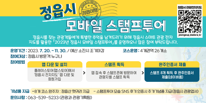 2023 정읍시 모바일 스탬프투어
정읍시를 찾는 관광객들에게 특별한 추억을 남겨드리기 위해 정읍시 스마트 관광 전자지도를 활용한 『2023년 정읍시 모바일 스탬프투어』를 운영하오니 많은 참여 부탁드립니다.
 
 운영기간 : 2023. 7. 20. ~ 11. 30. / 예산 소진시 조기마감
 코스운영 : 4개권역 26개소
 참여대상 : 정읍시 방문객 누구나
 참여방법

앱 다운 및 설치
⇒
스탬프 획득
⇒
완주인증서 제출
플레이스토어
(앱스토어)에서
'정읍시 전자지도' 앱 
다운 및 회원가입
앱 접속 후
스탬프존에 방문하여 
관광지별 스탬프 획득
스탬프 8개 획득 후 
완주인증서 제출
(네이버폼)

 기념품 지급 
  - 8개 코스 완주자 : 정읍산 햇귀리 지급
  - 스탬프투어 모습 SNS 후기 인증시 추가기념품 지급(정읍시 관광엽서)
 문의사항 : 063-539-5233 (관광과 관광기획팀)