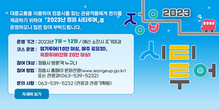 2023 정읍 시티투어
대중교통을 이용하여 정읍시를 찾는 관광객들에게 편의를 제공하기 위하여 
『2023년 정읍 시티투어』를 운영하오니 많은 참여 부탁드립니다.
 운영 기간 : 2023년 7월 ~ 12월 / 예산 소진시 조기마감
 코스 운영 : 정기투어(10인 이상, 매주 토요일), 특별투어(단체 20인 이상)
 참여 대상 : 정읍시 방문객 누구나
 참여 방법
  - 정읍시 홈페이 문화관광(www.jeongeup.go.kr) 또는 관광과(063-539-5232)
 문의 사항 : 063-539-5232 (관광과 관광기획팀)
자세히 보기