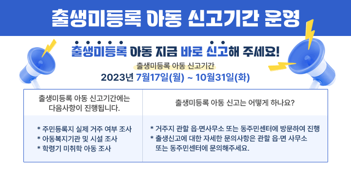 출생미등록 아동 신고기간 운영
출생미등록 아동 지금 바로 신고해 주세요!
출생미등록 아동 신고기간
2023년 7월17일(월) ~ 10월31일(화)
출생미등록 아동 신고기간에는 
다음사항이 진행됩니다.
출생미등록 아동 신고는
어떻게 하나요?
* 주민등록지 실제 거주 여부 조사
* 아동복지기관 및 시설 조사
* 학령기 미취학 아동 조사
* 거주지 관할 읍‧면사무소 또는 동주민센터에 방문하여 진행
* 출생신고에 대한 자세한 문의사항은 관할 읍‧면사무소 또는 동주민센터에 문의해주세요.