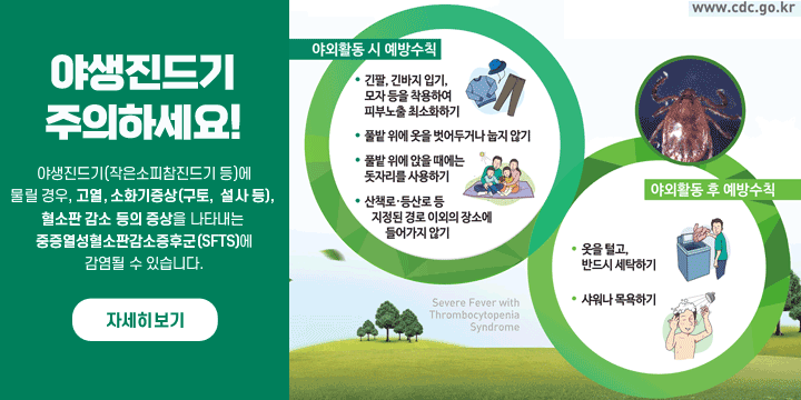야외활동 시 진드기 주의하세요!
야생진드기(작은소피참진드기 등)에
물릴 경우, 고열, 소화기증상(구토,  설사 등), 
혈소판 감소 등의 증상을 나타내는 
중증열성혈소판감소증후군(SFTS)에
감염될 수 있습니다.