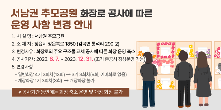 서남권 추모공원 화장로 공사에 따른 운영 사항 변경 안내 
1. 시 설 명 : 서남권 추모공원
 2. 소 재 지 : 정읍시 정읍북로 1850 (감곡면 통석리 290-2)
 3. 변경사유 : 화장로의 주요 구조물 교체 공사에 따른 화장 운영 축소
 4. 공사기간 : 2023. 8. 7. ~ 2023. 12. 31. (조기 준공시 정상운영 가능)
 5. 변경사항
   - 일반화장 4기 3회차(12회) ⇨ 3기 3회차(9회, 예비화로 없음)
   - 개장화장 1기 3회차(3회)  ⇨ 개장화장 불가

 ※ 공사기간 동안에는 화장 축소 운영 및 개장 화장 불가