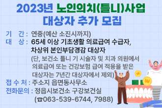 2023년 노인의치(틀니)사업 대상자 추가 모집
○ 기    간 : 연중(예산 소진시까지)
○ 대   상 : 65세 이상 기초생활 의료급여 수급자, 차상위 본인부담경감 대상자                    (단, 보건소 틀니 기 시술자 및 치과 의원에서 의료급여 또는 건강보험                 급여 적용을 받은 대상자는 7년간 대상자에서 제외)
○ 접 수 처 : 주소지 읍면동사무소
○ 전화문의 : 정읍시보건소 구강보건실(☎063-539-6744, 7988)