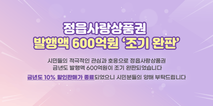 정읍사랑상품권 
발행액 600억원 조기 완판
시민들의 적극적인 관심과 호응으로 정읍사랑상품권 
금년도 발행액 600억원이 조기 완판되었습니다
금년도 10% 할인판매가 종료되었으니 시민분들의 양해 부탁드립니다