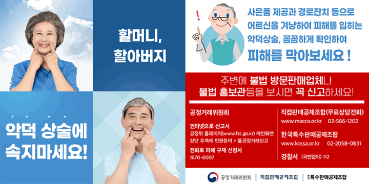 할머니, 할아버지 악덕 상술에 속지 마세요.
사은품 제공과 경로잔치 등으로
어르신을 겨냥하여 피해를 입히는
악덕상술, 꼼꼼하게 확인하여 피해를 막아보세요!
주변에 불법 방문업체나 불법 홍보관등을 보시면 꼭 신고하세요!
공전거래 위원회
인터넷으로 신고시 공정위 홈페이지(www.ftc.go.kr) 메인화면 상단 우측에 민원참여 → 불공정거래신고
전화로 피해 구제 신청시 1670-0007
직접판매공제조합(무료상단전화)
www.macco.or.kr 02-566-1202
한국특수판매공제조합
www.kossa.or.kr 02-2058-0831
경찰서 (국번없이)112
공정거래위원회, 직접판매공제조합, 특수판매공제조합