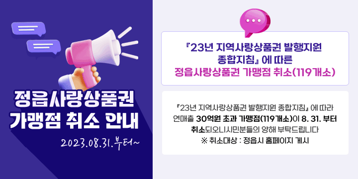 정읍사랑 상품권 가맹점 취소 안내
2023.08.31.부터~
『23년 지역사랑상품권 발행지원 종합지침』 에 따른 
  정읍사랑상품권 가맹점 취소(119개소)
『23년 지역사랑상품권 발행지원 종합지침』 에 따라 연매출 30억원 초과 가맹점(119개소)이 8. 31. 부터 취소되오니시민분들의 양해 부탁드립니다 
  ※ 취소대상 : 정읍시 홈페이지 게시