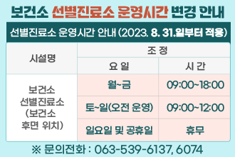 보건소 선별진료소 운영시간 변경 안내
코로나바이러스감염증-19 4급 감염병 전환(2023.8.31.일부터)에 따라 
보건소 선별진료소의 운영시간을 아래와 같이 변경합니다.
 ▣ 선별진료소 운영시간 안내(2023. 8. 31.일부터 적용)
 
시 설 명
당  초
조  정
요 일
시 간
요 일
시 간
보건소
선별진료소
(보건소 후면 위치)
월~금
09:00~18:00
월~금
09:00~18:00
토, 일
09:00~18:00
토요일
(오전운영)
09:00~12:00
일요일 
및 공휴일
휴무
※ 문의전화 : 063-539-6137, 6074