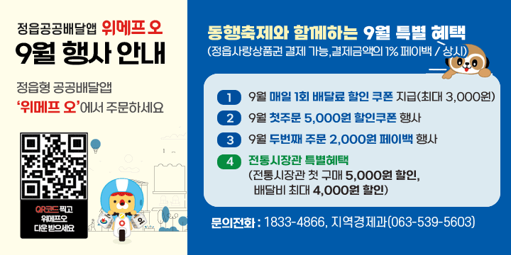 정읍형 공공배달앱 ‘위메프 오’9월 행사 안내
정읍형 공공배달앱 ‘위메프 오’에서 주문하세요
동행축제와 함께하는 9월 특별 혜택(정읍사랑상품권 결제 가능,결제금액의 1% 페이백 / 상시)
  - 9월 매일 1회 배달료 할인 쿠폰 지급(최대 3,000원)
  - 9월 첫주문 5,000원 할인쿠폰 행사
  - 9월 두번째 주문 2,000원 페이백 행사
  - 전통시장관 특별혜택(전통시장관 첫 구매 5,000원 할인, 배달비 최대 4,000원 할인)
문의전화 : 1833-4866, 지역경제과(063-539-5603)