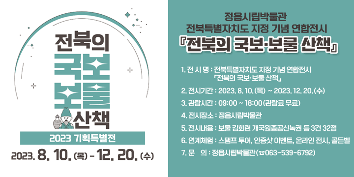 정읍시립박물관 전북특별자치도 지정 기념 연합전시 『전북의 국보·보물 산책』
1. 전 시 명 : 전북특별자치도 지정 기념 연합전시『전북의 국보·보물 산책』
2. 전시기간 : 2023. 8. 10.(목) ~ 2023. 12. 20.(수)
3. 관람시간 : 09:00 ~ 18:00(관람료 무료)
4. 전시장소 : 정읍시립박물관  
5. 전시내용 : 보물 김회련 개국원종공신녹권 등 3건 32점
6. 연계체험 : 스탬프 투어, 인증샷 이벤트, 온라인 전시, 골든벨
7. 문    의 : 정읍시립박물관(☎063-539-6792)