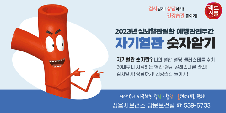 2023년 심뇌혈관질환 예방관리주간
자기혈관 숫자알기
자기혈관 숫자란? 나의 혈압·혈당·콜레스테롤 수치
30대부터 시작하는 혈압·혈당·콜레스테롤 관리!
검사받기! 상담하기! 건강습관 들이기!
정읍시보건소 방문보건팀 ☎ 539-6733