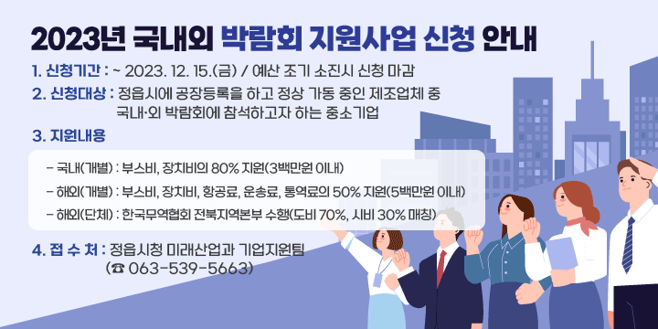1. 신청기간 : ~ 2023. 12. 15.(금) / 예산 조기 소진시 신청 마감
 2. 신청대상 : 정읍시에 공장등록을 하고 정상 가동 중인 제조업체 중 국내·외 박람회에 참석하고자 하는 중소기업
 3. 지원내용
 - 국내(개별) : 부스비, 장치비의 80% 지원(3백만원 이내)
 - 해외(개별) : 부스비, 장치비, 항공료, 운송료, 통역료의 50% 지원(5백만원 이내)
 - 해외(단체) : 한국무역협회 전북지역본부 수행(도비 70%, 시비 30% 매칭)
 4. 접 수 처 : 정읍시청 미래산업과 기업지원팀 (☎ 063-539-5663)