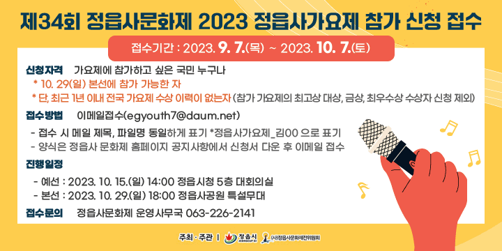 제34회 정읍사문화제 2023 정읍사가요제 참가신청 접수
 ○ 접수기간 : 2023. 9. 7.(목) ∼ 2022. 10. 7.(토) 
 ○ 신청자격 : 가요제에 참가하고 싶은 국민 누구나
   * 10. 29(일) 본선에 참가 가능한 자
   * 단, 최근 1년 이내 전국 가요제 수상 이력이 없는자
    (참가 가요제의 최고상 대상, 금상, 최우수상 수상자 신청 제외)
 ○ 접수방법 : 이메일접수(egyouth7@daum.net)  
  - 접수 시 메일 제목, 파일명 동일하게 표기 *정읍사가요제_김00 으로 표기  
  - 양식은 정읍사 문화제 홈페이지 공지사항에서 신청서 다운 후 이메일 접수    
 ○ 진행일정
   - 예선 : 2023. 10. 15.(일) 14:00 정읍시청 5층 대회의실
   - 본선 : 2022. 10. 29.(일) 18:00 정읍사공원 특설무대 
 ○ 접수문의 : 정읍사문화제 운영사무국 063-226-2141
 ○ 주최‧주관: 정읍시 ‧ (사)정읍사문화제제전위원회