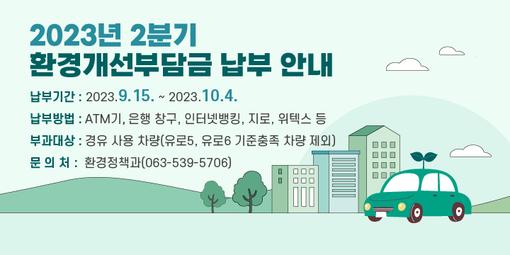 2023년 2분기 환경개선부담금 납부 안내
 □ 납부기간 : 2023.9.15. ~ 2023.10.4.
 □ 납부방법 : ATM기, 은행 창구, 인터넷뱅킹, 지로, 위텍스 등
 □ 부과대상 : 경유 사용 차량(유로5, 유로6 기준충족 차량 제외)
 □ 문 의 처 : 환경정책과(063-539-5706)