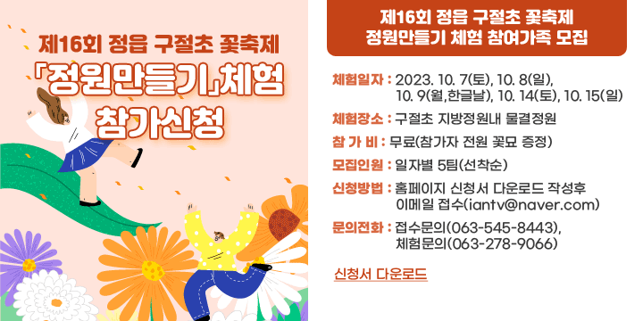 제16회 정읍 구절초 꽃축제「정원만들기」체험 참가신청
체험일자 : 2023. 10. 7(토), 10. 8(일), 10. 9(월,한글날), 10. 14(토), 10. 15(일)  
체험장소 : 구절초 지방정원내 물결정원
참가비 : 무료(참가자 전원 꽃묘 증정)
모집인원 : 일자별 5팀(선착순)
신청방법 : 홈페이지 신청서 다운로드 작성호 이메일 접수
   - 이메일 : iantv@naver.com
문의전화 : 접수문의(063-545-8443), 체험문의(063-278-9066)
신청서 다운로드