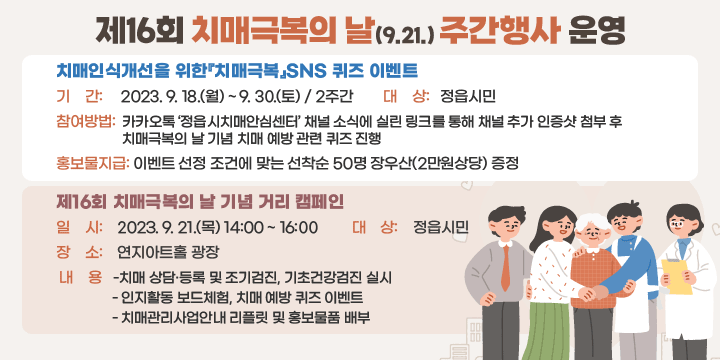 제16회 치매극복의 날(9.21.) 주간행사 운영
치매인식개선을 위한『치매극복』SNS 퀴즈 이벤트
1. 기    간: 2023. 9. 18.(월) ~ 9. 30.(토) / 2주간
2. 대    상: 정읍시민
3. 참여방법: 카카오톡 ‘정읍시치매안심센터’ 채널 소식에 실린 링크를 통해                         채널 추가 인증샷 첨부 후 치매극복의 날 기념 치매 예방 관련 퀴즈 진행
5. 홍보물지급: 이벤트 선정 조건에 맞는 선착순 50명 장우산(2만원상당) 증정
제16회 치매극복의 날 기념 거리 캠페인
1. 일    시: 2023. 9. 21.(목) 14:00 ~ 16:00
2. 대    상: 정읍시민
2. 장    소: 연지아트홀 광장
3. 내    용
- 치매 상담·등록 및 조기검진, 기초건강검진 실시
- 인지활동 보드체험, 치매 예방 퀴즈 이벤트 
- 치매관리사업안내 리플릿 및 홍보물품 배부