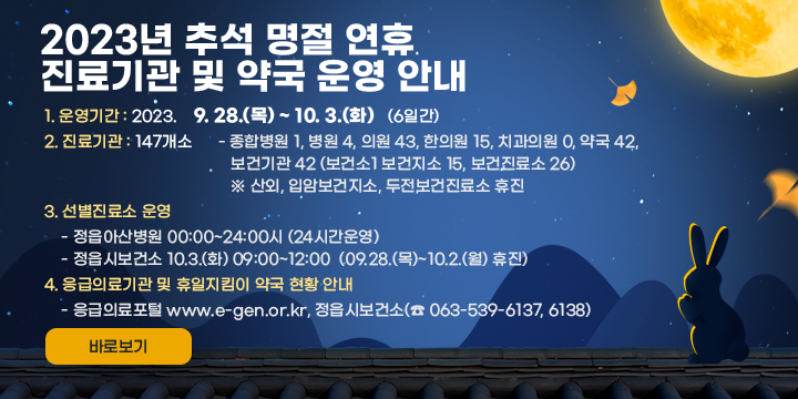 2023년 추석 명절 연휴 진료기관 및 약국 운영 안내
1. 운영기간 : 2023. 9. 28.(목) ~ 10. 3.(화) (6일간)
2. 진료기관 : 147개소
 - 종합병원 1, 병원 4, 의원 43, 한의원 15, 치과의원 0, 약국 42,
   보건기관 42 (보건소1 보건지소 15, 보건진료소 26)
   ※ 산외, 입암보건지소, 두전보건진료소 휴진
3. 선별진료소 운영
 - 정읍아산병원 00:00~24:00시 (24시간운영)
 - 정읍시보건소 10.3.(화) 09:00~12:00
                (09.28.(목)~10.2.(월) 휴진)
4. 응급의료기관 및 휴일지킴이 약국 현황 안내 
 - 응급의료포털 www.e-gen.or.kr, 정읍시보건소(☎ 063-539-6137, 6138)