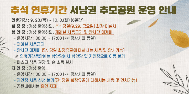 추석 연휴기간 서남권 추모공원 운영 안내  
❍ 연휴기간 : 9. 28.(목) ~ 10. 3.(화) (6일간)
  ❍ 화 장 장 : 정상 운영하되, 추석당일(9.29. 금요일) 화장 미실시
  ❍ 봉 안 당 : 정상 운영하되, 제례실 사용금지 및 안치단 미개폐 
    - 운영시간 : 08:00 ~ 17:00 ( ☞ 평상시와 동일)
    - 제례실 사용금지  
    - 안치단 미개폐 
      (단, 당일 화장유골에 대해서는 사용 및 안치가능)
     ※ 연휴기간동안에는 봉안당에서 봉안당 및 자연장으로 이동 불가
    - 마스크 착용 권장 및 손 소독 실시
  ❍ 자 연 장 : 정상 운영
    - 운영시간 : 08:00 ~ 17:00 ( ☞ 평상시와 동일)
    - 자연장 사용 신청 불가
      (단, 당일 화장유골에 대해서는 사용 및 안치가능)
    - 공원내에서는 흡연 자제