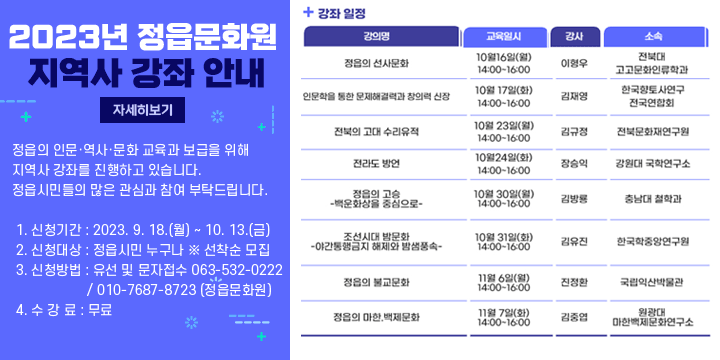2023년 정읍문화원 지역사 강좌 안내
정읍의 인문·역사·문화 교육과 보급을 위해 지역사 강좌를 진행하고 있습니다. 정읍시민들의 많은 관심과 참여 부탁드립니다.
 1. 신청기간 : 2023. 9. 18.(월) ~ 10. 13.(금)
 2. 신청대상 : 정읍시민 누구나 ※ 선착순 모집
 3. 신청방법 : 유선 및 문자접수 063-532-0222 / 010-7687-8723 (정읍문화원)
 4. 수 강 료 : 무료
 5. 강좌일정

일시
시  간
강 좌 명
강사
10월 16일(월)
  14:00 ~ 16:00
정읍의 선사문화
이형우(전북대 고고문화인류학과 교수)
10월 17일(화)
인문학을 통한 문제해결력과 창의력 신장
김재영(한국향토사연구 전국연합회부이사장)
10월 23일(월)
전북의 고대 수리유적
김규정(전북문화재연구원장)
10월 24일(화)
전라도 방언
장승익(강원대 국학연구소 연구교수)
10월 30일(월)
정읍의 고승
-백운화상을 중심으로-
김방룡(충남대 철학과 교수)
10월 31일(화)
조선시대 밤문화
-야간통행금지 해제와 밤샘풍속-
김유진(한국학중앙연구원)
11월 6일(월)
정읍의 불교문화
진정환(국립익산박물관 학예연구실장)
11월 7일(화)
정읍의 마한·백제문화
김중엽(원광대 마한백제문화연구소)